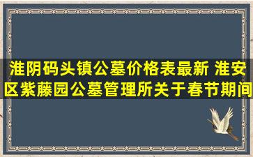 淮阴码头镇公墓价格表最新 淮安区紫藤园公墓管理所关于春节期间文明